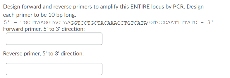 Design forward and reverse primers to amplify this ENTIRE locus by PCR. Design
each primer to be 10 bp long.
5' - тсстТАGСТАСТААGGTCстсСТАСАААССТтсТСАТАGСТСССААТTTTАТС - 3'
Forward primer, 5' to 3' direction:
Reverse primer, 5' to 3' direction:
