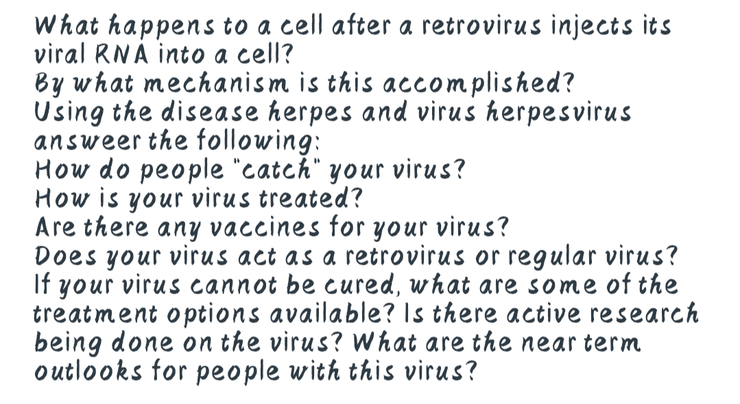 What happens to a cell after a retrovirus injects its
viral RNA into a cell?
By what mechanism is this accomplished?
Using the disease herpes and virus herpesvirus
answeer the following:
How do people "catch" your virus?
How is your virus treated?
Are there any vaccines for your virus?
Does your virus act as a retrovirus or regular virus?
If your virus cannot be cured, what are some of the
treatment options available? Is there active research
being done on the virus? What are the near term
outlooks for people with this virus?
