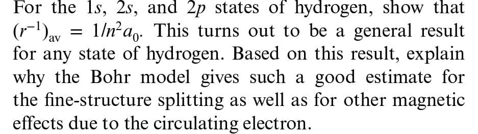 For the 1s, 2s, and 2p states of hydrogen, show that
(r)av
(r-1)ay = 1/n?a- This turns out to be a general result
for any state of hydrogen. Bascd on this result, explain
why the Bohr model gives such a good estimate for
the fine-structure splitting as well as for other magnetic
effects due to the circulating electron.
