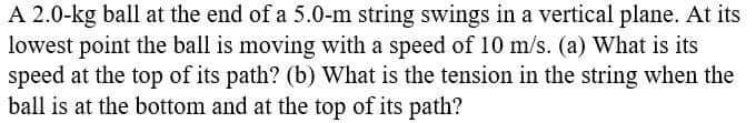 A 2.0-kg ball at the end of a 5.0-m string swings in a vertical plane. At its
lowest point the ball is moving with a speed of 10 m/s. (a) What is its
speed at the top of its path? (b) What is the tension in the string when the
ball is at the bottom and at the top of its path?
