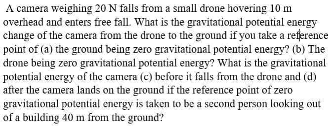 A camera weighing 20 N falls from a small drone hovering 10 m
overhead and enters free fall. What is the gravitational potential energy
change of the camera from the drone to the ground if you take a reference
point of (a) the ground being zero gravitational potential energy? (b) The
drone being zero gravitational potential energy? What is the gravitational
potential energy of the camera (c) before it falls from the drone and (d)
after the camera lands on the ground if the reference point of zero
gravitational potential energy is taken to be a second person looking out
of a building 40 m from the ground?
