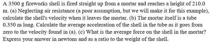 A 3500 g fireworks shell is fired straight up from a mortar and reaches a height of 210.0
m. (a) Neglecting air resistance (a poor assumption, but we will make it for this example),
calculate the shell's velocity when it leaves the mortar. (b) The mortar itself is a tube
0.350 m long. Calculate the average acceleration of the shell in the tube as it goes from
zero to the velocity found in (a). (c) What is the average force on the shell in the mortar?
Express your answer in newtons and as a ratio to the weight of the shell.
