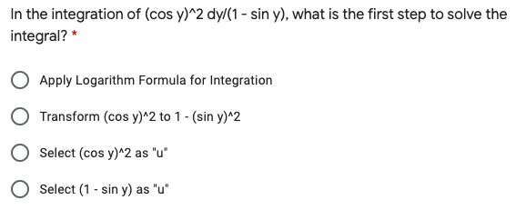 In the integration of (cos y)^2 dy/(1 - sin y), what is the first step to solve the
integral? *
Apply Logarithm Formula for Integration
Transform (cos y)^2 to 1 - (sin y)^2
Select (cos y)^2 as "u*
Select (1 - sin y) as "u"
