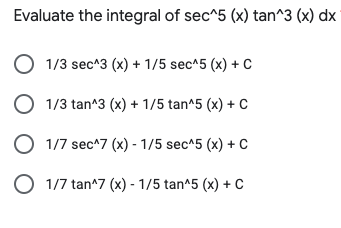 Evaluate the integral of sec^5 (x) tan^3 (x) dx
O 1/3 sec^3 (x) + 1/5 sec^5 (x) + C
O 1/3 tan^3 (x) + 1/5 tan^5 (x) + C
O 1/7 sec^7 (x) - 1/5 sec^5 (x) + C
O 1/7 tan^7 (x) - 1/5 tan^5 (x) + c
