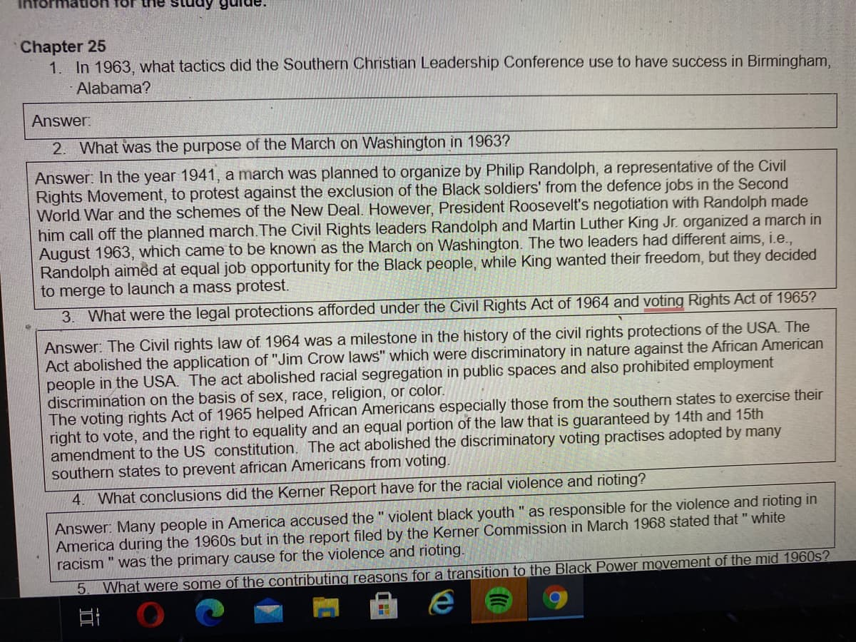 Chapter 25
1. In 1963, what tactics did the Southern Christian Leadership Conference use to have success in Birmingham,
Alabama?
Answer:
2. What was the purpose of the March on Washington in 1963?
Answer: In the year 1941, a march was planned to organize by Philip Randolph, a representative of the Civil
Rights Movement, to protest against the exclusion of the Black soldiers' from the defence jobs in the Second
World War and the schemes of the New Deal. However, President Roosevelt's negotiation with Randolph made
him call off the planned march.The Civil Rights leaders Randolph and Martin Luther King Jr. organized a march in
August 1963, which came to be known as the March on Washington. The two leaders had different aims, i.e.,
Randolph aimed at equal job opportunity for the Black people, while King wanted their freedom, but they decided
to merge to launch a mass protest.
3. What were the legal protections afforded under the Civil Rights Act of 1964 and voting Rights Act of 1965?
Answer: The Civil rights law of 1964 was a milestone in the history of the civil rights protections of the USA. The
Act abolished the application of "Jim Crow laws" which were discriminatory in nature against the African American
people in the USA. The act abolished racial segregation in public spaces and also prohibited employment
discrimination on the basis of sex, race, religion, or color.
The voting rights Act of 1965 helped African Americans especially those from the southern states to exercise their
right to vote, and the right to equality and an equal portion of the law that is guaranteed by 14th and 15th
amendment to the US constitution. The act abolished the discriminatory voting practises adopted by many
southern states to prevent african Americans from voting.
4. What conclusions did the Kerner Report have for the racial violence and rioting?
Answer: Many people in America accused the " violent black youth " as responsible for the violence and rioting in
America during the 1960s but in the report filed by the Kerner Commission in March 1968 stated that " white
racism " was the primary cause for the violence and rioting.
5. What were some of the contributing reasons for a transition to the Black Power movement of the mid 1960s?
