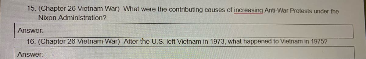 15. (Chapter 26 Vietnam War) What were the contributing causes of increasing Anti-War Protests under the
Nixon Administration?
Answer:
16. (Chapter 26 Vietnam War) After the U.S. left Vietnam in 1973, what happened to Vietnam in 1975?
Answer:
