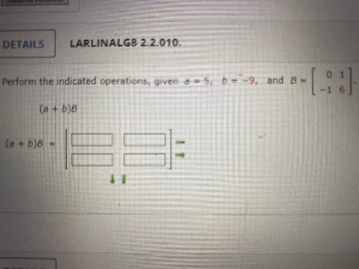 DETAILS
LARLINALG8 2.2.010.
Perform the indicated operations, given a = 5, b=-9, and 8-
(a + b)B
(a + b)B=
-[-]
183
든