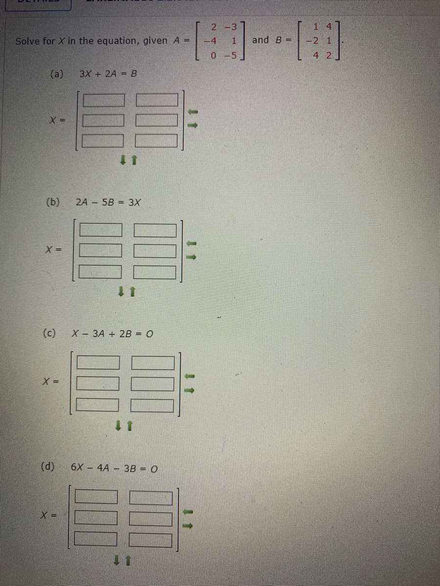 Solve for X in the equation, given A =
(a) 3X + 2A = B
X =
(b)
X =
(c)
X =
2A 5B = 3X
X =
1
X 3A + 2B = 0
(d) 6X4A- 3B = O
2 -3
-4 1
0-51
and B =
14
21
-2 1
4 2