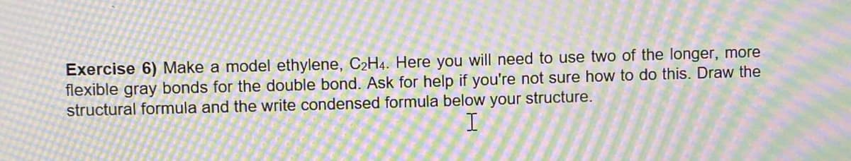 Exercise 6) Make a model ethylene, C2H4. Here you will need to use two of the longer, more
flexible gray bonds for the double bond. Ask for help if you're not sure how to do this. Draw the
structural formula and the write condensed formula below your structure.
