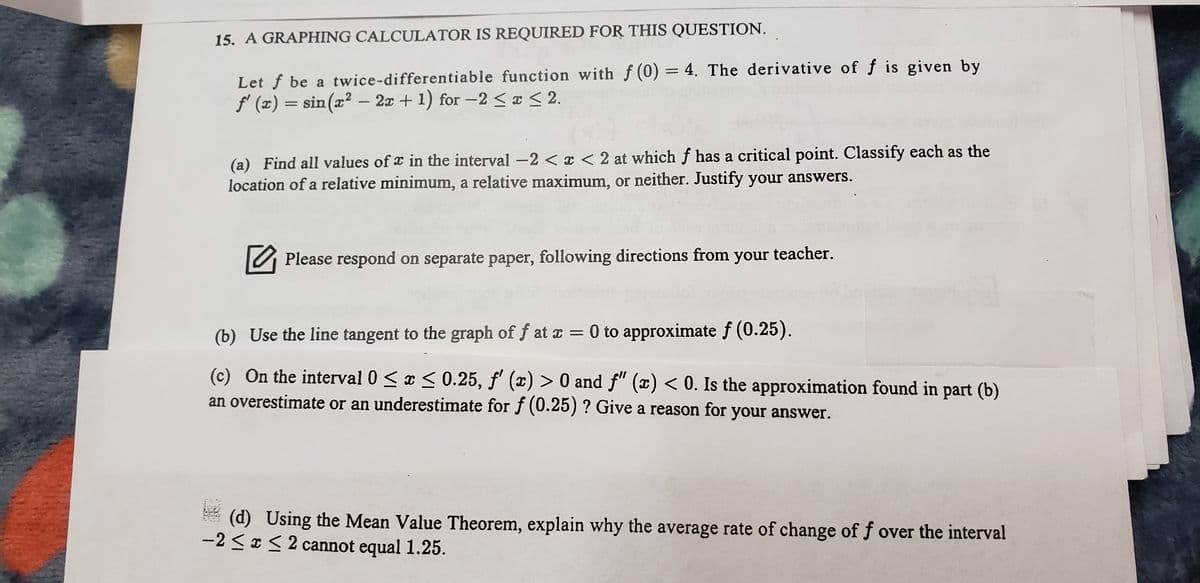 15. A GRAPHING CALCULATOR IS REQUIRED FOR THIS QUESTION.
Let f be a twice-differentiable function with f (0) = 4. The derivative of f is given by
f' (x) = sin(x² – 2x + 1) for –2 < ¤ <2.
(a) Find all values of x in the interval -2 < x < 2 at which f has a critical point. Classify each as the
location of a relative minimum, a relative maximum, or neither. Justify your answers.
Please respond on separate paper, following directions from your teacher.
(b) Use the line tangent to the graph of f at x = 0 to approximate f (0.25).
%3D
(c) On the interval 0 <x < 0.25, f' (x) > 0 and f" (x) < 0. Is the approximation found in part (b)
an overestimate or an underestimate for f (0.25) ? Give a reason for your answer.
(d)
-2 <I< 2 cannot equal 1.25.
sing the Mean Value Theorem, explain why the average rate of change of f over the interval
