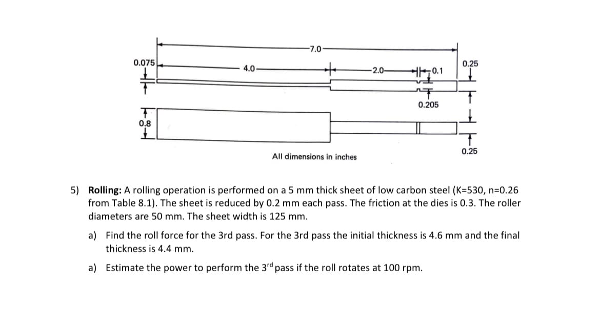 0.075L
T
0.8
4.0
-7.0
+
All dimensions in inches
-2.0-
0.1
T
0.205
0.25
T
0.25
5) Rolling: A rolling operation is performed on a 5 mm thick sheet of low carbon steel (K=530, n=0.26
from Table 8.1). The sheet is reduced by 0.2 mm each pass. The friction at the dies is 0.3. The roller
diameters are 50 mm. The sheet width is 125 mm.
a) Find the roll force for the 3rd pass. For the 3rd pass the initial thickness is 4.6 mm and the final
thickness is 4.4 mm.
a) Estimate the power to perform the 3rd pass if the roll rotates at 100 rpm.