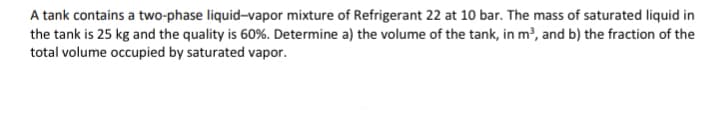 A tank contains a two-phase liquid-vapor mixture of Refrigerant 22 at 10 bar. The mass of saturated liquid in
the tank is 25 kg and the quality is 60%. Determine a) the volume of the tank, in m³, and b) the fraction of the
total volume occupied by saturated vapor.