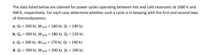 The data listed below are claimed for power cycles operating between hot and cold reservoirs at 1000 K and
400 K, respectively. For each case determine whether such a cycle is in keeping with the first and second laws
thermodynamics.
of
a. QH = 300 kJ, Wcycle = 160 kJ, Qc = 140 kJ.
b. QH = 300 kJ, Wcycle = 180 kJ, Qc = 120 kJ.
c. QH = 300 kJ, Wcycle = 170 kJ, Qc = 140 kJ.
d. QH = 300 kJ, Wcycle = 200 kJ, Qc = 100 kJ.