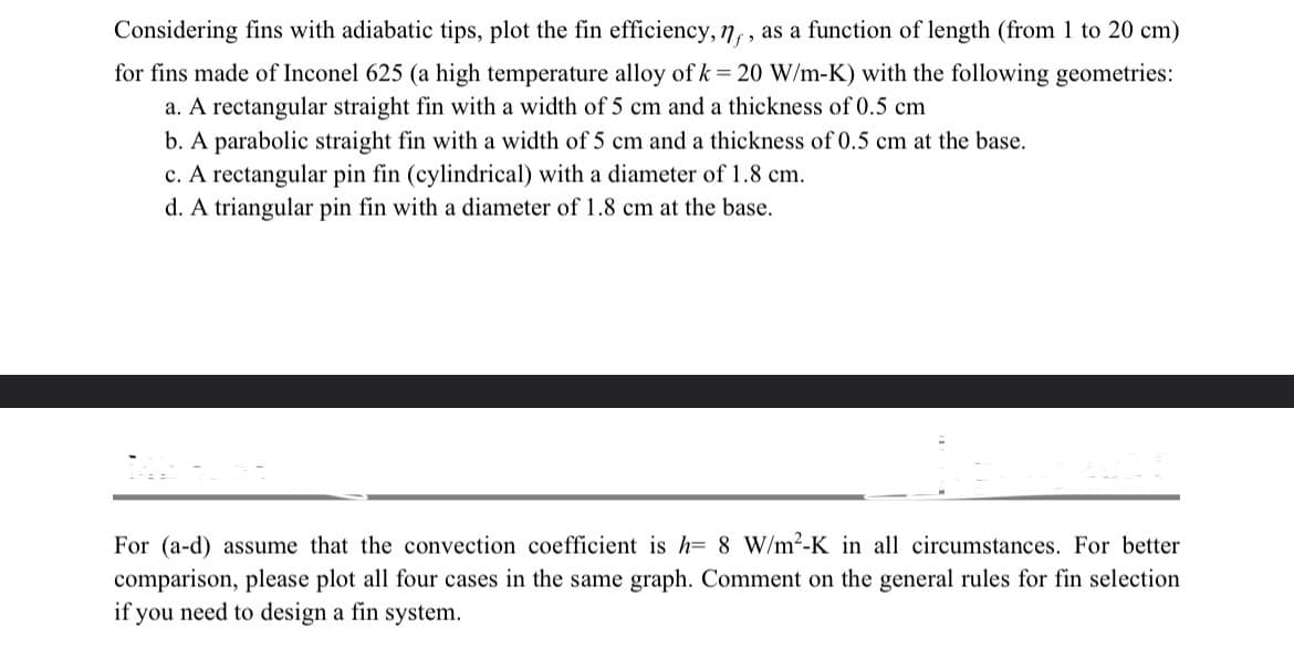 Considering fins with adiabatic tips, plot the fin efficiency, n, as a function of length (from 1 to 20 cm)
for fins made of Inconel 625 (a high temperature alloy of k = 20 W/m-K) with the following geometries:
a. A rectangular straight fin with a width of 5 cm and a thickness of 0.5 cm
b. A parabolic straight fin with a width of 5 cm and a thickness of 0.5 cm at the base.
c. A rectangular pin fin (cylindrical) with a diameter of 1.8 cm.
d. A triangular pin fin with a diameter of 1.8 cm at the base.
For (a-d) assume that the convection coefficient is h= 8 W/m²-K in all circumstances. For better
comparison, please plot all four cases in the same graph. Comment on the general rules for fin selection
if you need to design a fin system.