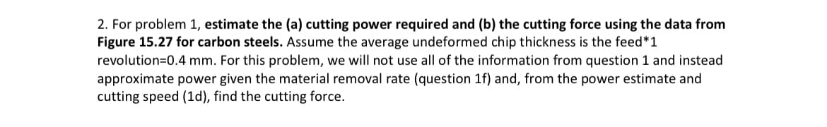 2. For problem 1, estimate the (a) cutting power required and (b) the cutting force using the data from
Figure 15.27 for carbon steels. Assume the average undeformed chip thickness is the feed*1
revolution=0.4 mm. For this problem, we will not use all of the information from question 1 and instead
approximate power given the material removal rate (question 1f) and, from the power estimate and
cutting speed (1d), find the cutting force.