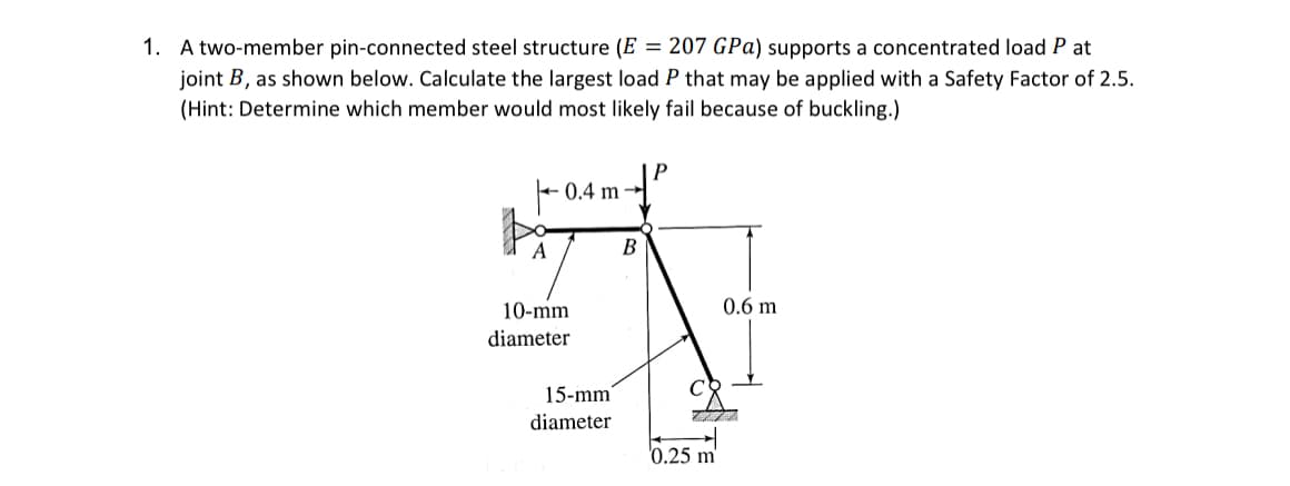 1. A two-member pin-connected steel structure (E = 207 GPa) supports a concentrated load Pat
joint B, as shown below. Calculate the largest load P that may be applied with a Safety Factor of 2.5.
(Hint: Determine which member would most likely fail because of buckling.)
A
0.4 m
10-mm
diameter
15-mm
diameter
B
P
0.25 m
0.6 m