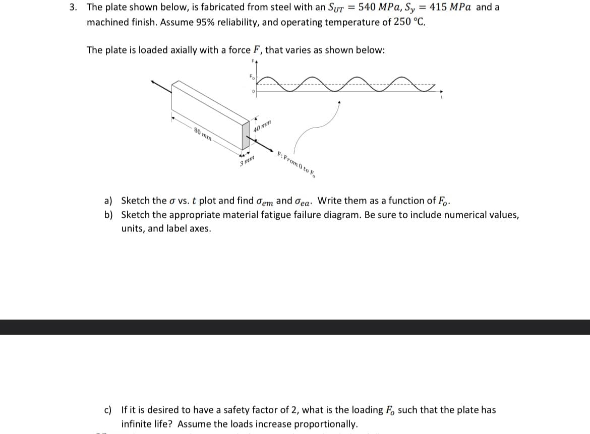 3. The plate shown below, is fabricated from steel with an SUT = 540 MPa, Sy = 415 MPa and a
machined finish. Assume 95% reliability, and operating temperature of 250 °C.
The plate is loaded axially with a force F, that varies as shown below:
80 mm
40 mm
%4
3mm
F: From 0 to Fo
a) Sketch the a vs. t plot and find dem and Jea. Write them as a function of Fo.
b) Sketch the appropriate material fatigue failure diagram. Be sure to include numerical values,
units, and label axes.
c) If it is desired to have a safety factor of 2, what is the loading Fo such that the plate has
infinite life? Assume the loads increase proportionally.