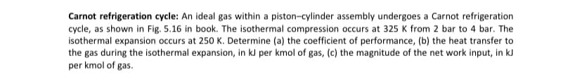 Carnot refrigeration cycle: An ideal gas within a piston-cylinder assembly undergoes a Carnot refrigeration
cycle, as shown in Fig. 5.16 in book. The isothermal compression occurs at 325 K from 2 bar to 4 bar. The
isothermal expansion occurs at 250 K. Determine (a) the coefficient of performance, (b) the heat transfer to
the gas during the isothermal expansion, in kJ per kmol of gas, (c) the magnitude of the net work input, in kJ
per kmol of gas.