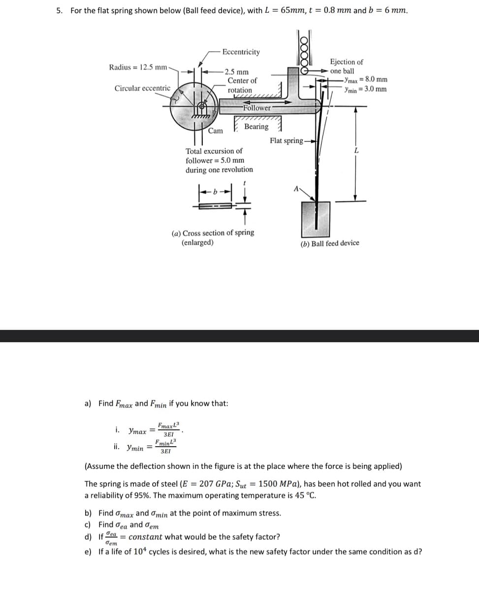 5. For the flat spring shown below (Ball feed device), with L = 65mm, t = 0.8 mm and b = 6 mm.
Radius 12.5 mm
Circular eccentric
i. Ymax =
ii. Ymin =
TIM
Fmin L3
3EI
Eccentricity
-2.5 mm
Cam
b
Center of
rotation
a) Find Fmax and Fmin if you know that:
Fmax L³
3EI
Follower
Total excursion of
follower 5.0 mm
during one revolution
Bearing
(a) Cross section of spring
(enlarged)
Flat spring-
Ejection of
one ball
b) Find omax and Omin at the point of maximum stress.
c) Find dea and Tem
Ymax = 8.0 mm
Ymin = 3.0 mm
(b) Ball feed device
(Assume the deflection shown in the figure is at the place where the force is being applied)
The spring is made of steel (E = 207 GPa; Sut = 1500 MPa), has been hot rolled and you want
a reliability of 95%. The maximum operating temperature is 45 °C.
d) If a constant what would be the safety factor?
Tem
e) If a life of 104 cycles is desired, what is the new safety factor under the same condition as d?