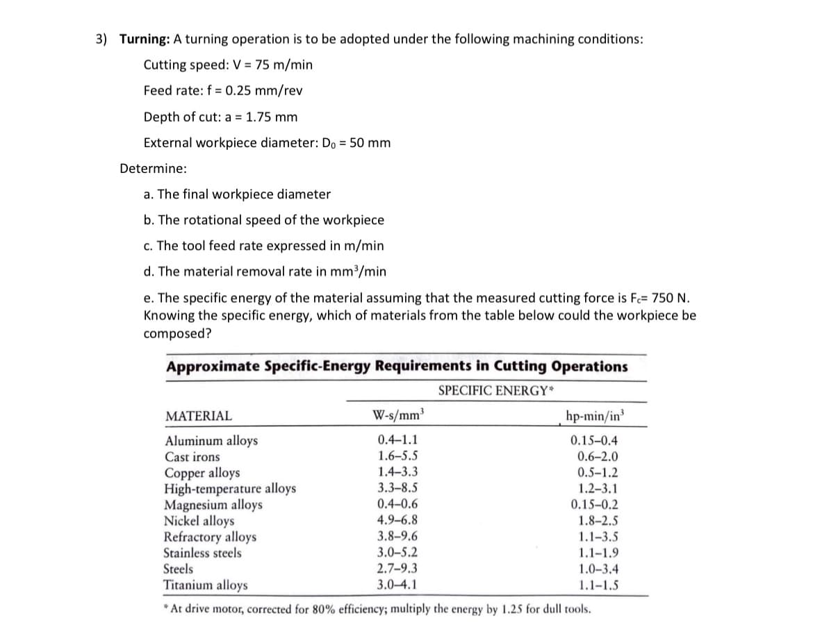 3) Turning: A turning operation is to be adopted under the following machining conditions:
Cutting speed: V = 75 m/min
Feed rate: f= 0.25 mm/rev
Depth of cut: a = 1.75 mm
External workpiece diameter: Do = 50 mm
Determine:
a. The final workpiece diameter
b. The rotational speed of the workpiece
c. The tool feed rate expressed in m/min
d. The material removal rate mm³/min
e. The specific energy of the material assuming that the measured cutting force is F= 750 N.
Knowing the specific energy, which of materials from the table below could the workpiece be
composed?
Approximate Specific-Energy Requirements in Cutting Operations
SPECIFIC ENERGY*
MATERIAL
Aluminum alloys
Cast irons
Copper alloys
High-temperature alloys
W-s/mm³
0.4-1.1
1.6-5.5
1.4-3.3
3.3-8.5
0.4-0.6
4.9-6.8
3.8-9.6
3.0-5.2
2.7-9.3
3.0-4.1
hp-min/in³
0.15-0.4
0.6-2.0
0.5-1.2
1.2-3.1
0.15-0.2
1.8-2.5
1.1-3.5
1.1-1.9
1.0-3.4
1.1-1.5
Magnesium alloys
Nickel alloys
Refractory alloys
Stainless steels
Steels
Titanium alloys
* At drive motor, corrected for 80% efficiency; multiply the energy by 1.25 for dull tools.