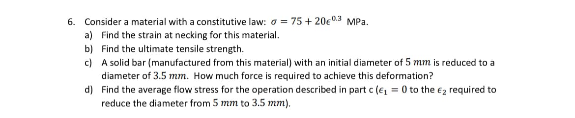 6. Consider a material with a constitutive law: σ = 75 +20€ 0.3 MPa.
a) Find the strain at necking for this material.
b) Find the ultimate tensile strength.
c) A solid bar (manufactured from this material) with an initial diameter of 5 mm is reduced to a
diameter of 3.5 mm. How much force is required to achieve this deformation?
d) Find the average flow stress for the operation described in part c (e₁ = 0 to the €2 required to
reduce the diameter from 5 mm to 3.5 mm).