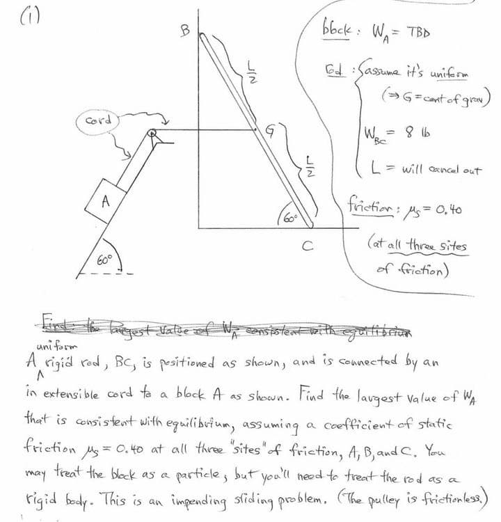 (₁)
cord
A
60°
B
JIN
60⁰
JIN
с
bbck: W₁ = TBD
Tod: Sassume it's uniform
(→G = cant of gray)
W.
BC
8 16
= will cancel out
friction: Ms = 0,40
(at all three sites
of friction)
Targest Value of Wp consistent with equilibrion
uniform
an
A rigid red, BC, is positioned as shown, and is connected by.
^
in extensible cord to a block A as shown. Find the largest value of WA
a coefficient of static
that is consistent with equilibrium, assuming
friction
treat the black as a
Mg = 0.40 at all three "sites" of friction, A, B, and C. You
particle, but you'll need to treat the rod as a
rigid body. This is an impending sliding problem. (The pulley is frictionless.)
may