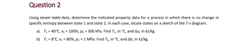 Question 2
Using steam table data, determine the indicated property data for a process in which there is no change in
specific entropy between state 1 and state 2. In each case, locate states on a sketch of the T-s diagram.
a) T₁ = 40°C, x₁ = 100%, p ₂ = 300 kPa. Find T₂, in °C, and Au, in kJ/kg.
b)
T₁ = 8°C, x₁ = 80%, p ₂ = 1 MPa. Find T₂, in °C, and Ah, in kJ/kg.