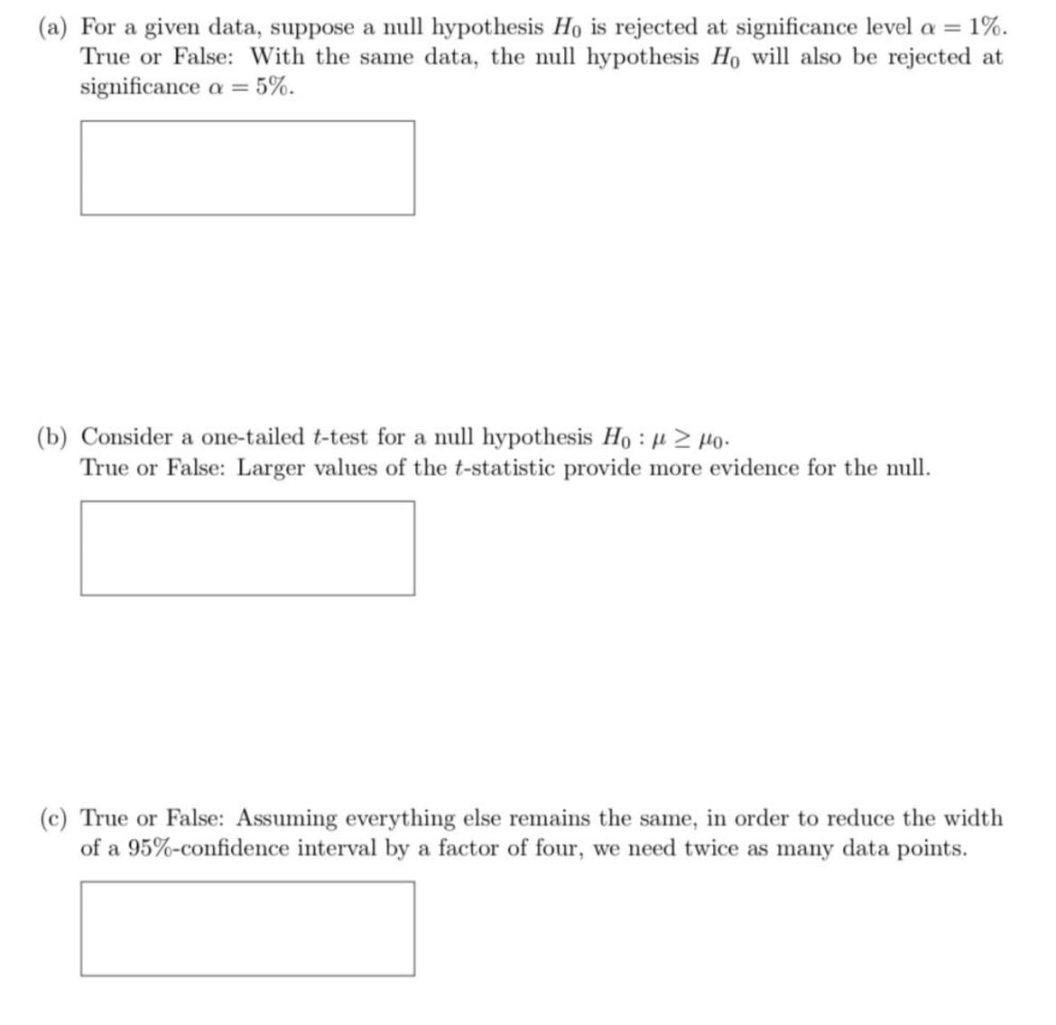 (a) For a given data, suppose a null hypothesis Ho is rejected at significance level a = 1%.
True or False: With the same data, the null hypothesis Ho will also be rejected at
significance a = 5%.
(b) Consider a one-tailed t-test for a null hypothesis Ho: μ ≥ 0.
True or False: Larger values of the t-statistic provide more evidence for the null.
(c) True or False: Assuming everything else remains the same, in order to reduce the width
of a 95%-confidence interval by a factor of four, we need twice as many data points.