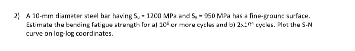 2) A 10-mm diameter steel bar having Su = 1200 MPa and Sy = 950 MPa has a fine-ground surface.
Estimate the bending fatigue strength for a) 106 or more cycles and b) 2x104 cycles. Plot the S-N
curve on log-log coordinates.