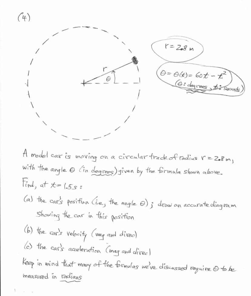 (4)
1
A model car is moving
with the angle
Find, at t= 1.55=
on a circular track of radius r = 208m₁
(in degrees) given by the formula shown above.
(b) the car's velocity (my and direc)
(c) the car's acceleration (mag and direc)
r = 208 m
(a) the car's position (ie, the angle 0); draw an accurate diago
ram
Showing the car in this position.
Keep in mind that
measured in radians
(0 = 0 (t) = 60t - £²
(6: degrees to seconds)
many
of the formulas we've discussed require I to be