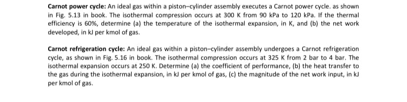 Carnot power cycle: An ideal gas within a piston-cylinder assembly executes a Carnot power cycle. as shown
in Fig. 5.13 in book. The isothermal compression occurs at 300 K from 90 kPa to 120 kPa. If the thermal
efficiency is 60%, determine (a) the temperature of the isothermal expansion, in K, and (b) the net work
developed, in kJ per kmol of gas.
Carnot refrigeration cycle: An ideal gas within a piston-cylinder assembly undergoes a Carnot refrigeration
cycle, as shown in Fig. 5.16 in book. The isothermal compression occurs at 325 K from 2 bar to 4 bar. The
isothermal expansion occurs at 250 K. Determine (a) the coefficient of performance, (b) the heat transfer to
the gas during the isothermal expansion, in kJ per kmol of gas, (c) the magnitude of the net work input, in kJ
per kmol of gas.