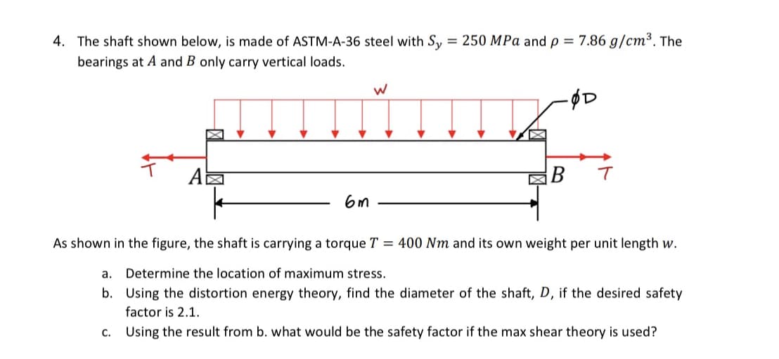 4. The shaft shown below, is made of ASTM-A-36 steel with Sy = 250 MPa and p = 7.86 g/cm³. The
bearings at A and B only carry vertical loads.
A
6m
W
X
-ØD
T
As shown in the figure, the shaft is carrying a torque T = 400 Nm and its own weight per unit length w.
a.
Determine the location of maximum stress.
b. Using the distortion energy theory, find the diameter of the shaft, D, if the desired safety
factor is 2.1.
C. Using the result from b. what would be the safety factor if the max shear theory is used?