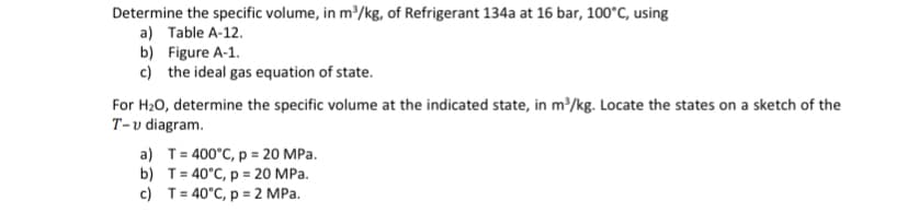 Determine the specific volume, in m³/kg, of Refrigerant 134a at 16 bar, 100°C, using
a) Table A-12.
b) Figure A-1.
c) the ideal gas equation of state.
For H₂O, determine the specific volume at the indicated state, in m³/kg. Locate the states on a sketch of the
T-v diagram.
a) T = 400°C, p = 20 MPa.
b) T=40°C, p = 20 MPa.
c) T = 40°C, p = 2 MPa.