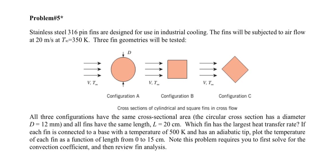 Problem#5*
Stainless steel 316 pin fins are designed for use in industrial cooling. The fins will be subjected to air flow
at 20 m/s at T 350 K. Three fin geometries will be tested:
D
V, T
V, T
V. T
Configuration A
Configuration B
Configuration C
Cross sections of cylindrical and square fins in cross flow
All three configurations have the same cross-sectional area (the circular cross section has a diameter
D= 12 mm) and all fins have the same length, L = 20 cm. Which fin has the largest heat transfer rate? If
each fin is connected to a base with a temperature of 500 K and has an adiabatic tip, plot the temperature
of each fin as a function of length from 0 to 15 cm. Note this problem requires you to first solve for the
convection coefficient, and then review fin analysis.