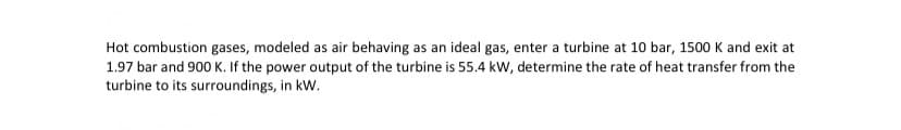 Hot combustion gases, modeled as air behaving as an ideal gas, enter a turbine at 10 bar, 1500 K and exit at
1.97 bar and 900 K. If the power output of the turbine is 55.4 kW, determine the rate of heat transfer from the
turbine to its surroundings, in kW.