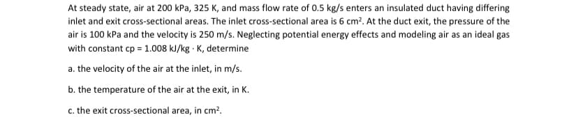 At steady state, air at 200 kPa, 325 K, and mass flow rate of 0.5 kg/s enters an insulated duct having differing
inlet and exit cross-sectional areas. The inlet cross-sectional area is 6 cm². At the duct exit, the pressure of the
air is 100 kPa and the velocity is 250 m/s. Neglecting potential energy effects and modeling air as an ideal gas
with constant cp = 1.008 kJ/kg K, determine
a. the velocity of the air at the inlet, in m/s.
b. the temperature of the air at the exit, in K.
c. the exit cross-sectional area, in cm².