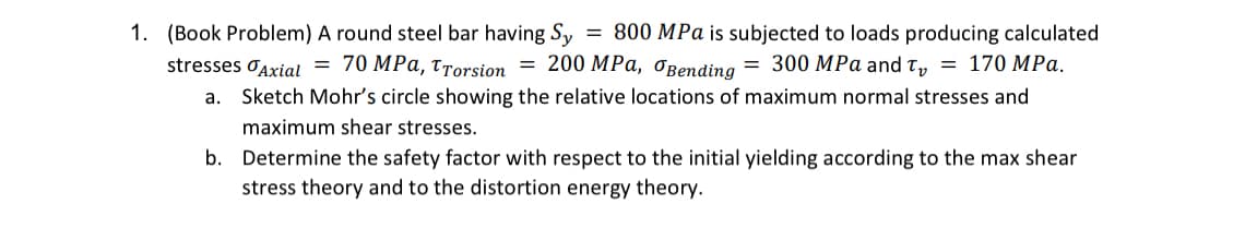 1. (Book Problem) A round steel bar having Sy = 800 MPa is subjected to loads producing calculated
stresses Axial = 70 MPa, TTorsion = 200 MPa, Bending = 300 MPa and T = 170 MPa.
a. Sketch Mohr's circle showing the relative locations of maximum normal stresses and
maximum shear stresses.
b. Determine the safety factor with respect to the initial yielding according to the max shear
stress theory and to the distortion energy theory.