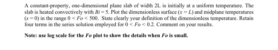 A constant-property, one-dimensional plane slab of width 2L is initially at a uniform temperature. The
slab is heated convectively with Bi = 5. Plot the dimensionless surface (x = L) and midplane temperatures
(x = 0) in the range 0 < Fo<500. State clearly your definition of the dimensionless temperature. Retain
four terms in the series solution employed for 0 < Fo<0.2. Comment on your results.
Note: use log scale for the Fo plot to show the details when Fo is small.