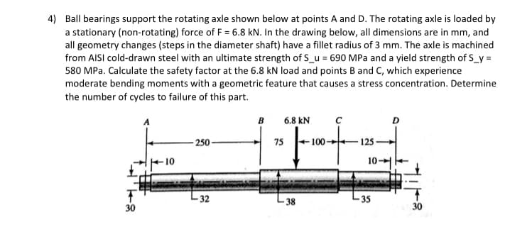 4) Ball bearings support the rotating axle shown below at points A and D. The rotating axle is loaded by
a stationary (non-rotating) force of F = 6.8 kN. In the drawing below, all dimensions are in mm, and
all geometry changes (steps in the diameter shaft) have a fillet radius of 3 mm. The axle is machined
from AISI cold-drawn steel with an ultimate strength of S_u = 690 MPa and a yield strength of S_y=
580 MPa. Calculate the safety factor at the 6.8 kN load and points B and C, which experience
moderate bending moments with a geometric feature that causes a stress concentration. Determine
the number of cycles to failure of this part.
30
-10
-250
32
B
6.8 KN
75
-38
100-
с
125
10
35
D
30