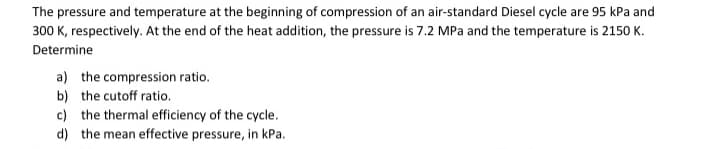 The pressure and temperature at the beginning of compression of an air-standard Diesel cycle are 95 kPa and
300 K, respectively. At the end of the heat addition, the pressure is 7.2 MPa and the temperature is 2150 K.
Determine
a) the compression ratio.
b) the cutoff ratio.
c) the thermal efficiency of the cycle.
d) the mean effective pressure, in kPa.