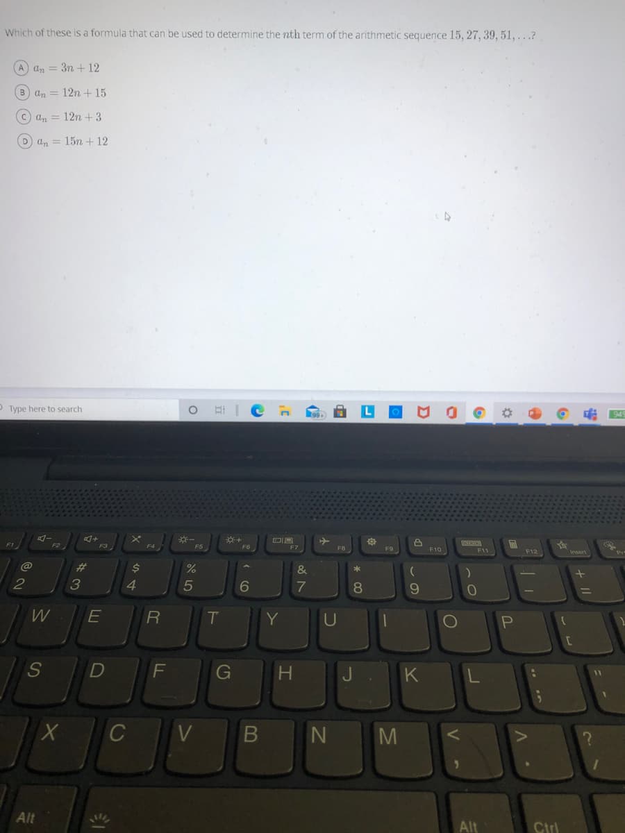 Which of these is a formula that can be used to determine the nth term of the arithmetic sequence 15, 27, 39, 51, ...?
A an = 3n + 12
B an = 12n + 15
C an = 12n + 3
D an = 15n + 12
O Type here to search
F2
F3
F4
F7
F8
F9
F10
F11
F12
@
%23
$4
&
2
4.
5
8
9.
W
T
Y
U
F
G
J.
K
C
Alt
Alt
Ctrl
+ II
