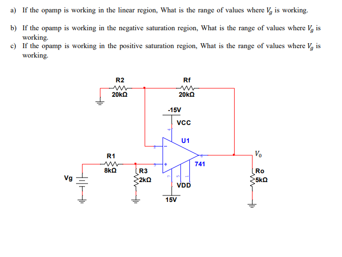 a) If the opamp is working in the linear region, What is the range of values where V, is working.
b) If the opamp is working in the negative saturation region, What is the range of values where V, is
working.
c) If the opamp is working in the positive saturation region, What is the range of values where V, is
working.
R2
Rf
20ka
20ka
-15V
Vcc
U1
R1
Vo
741
8kQ
R3
Ro
5ko
Vg
·2kΩ
VDD
15V
