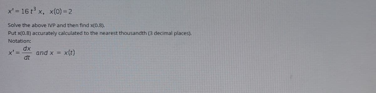 x' = 16 t x, x(0) =2
Solve the above IVP and then find x(0.8).
Put x(0.8) accurately calculated to the nearest thousandth (3 decimal places).
Notation:
dx
x' =
and x = x(t)
dt
