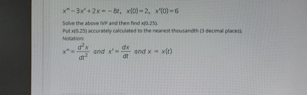 x"-3x'+2x = – 8t, x(0)= 2, x'(0) = 6
Solve the above IVP and then find x(0.25).
Put x(0.25) acurately calculated to the nearest thousandth (3 decimal places).
Notation:
x" =
and x'=
dt?
and x = x(t)
dt
