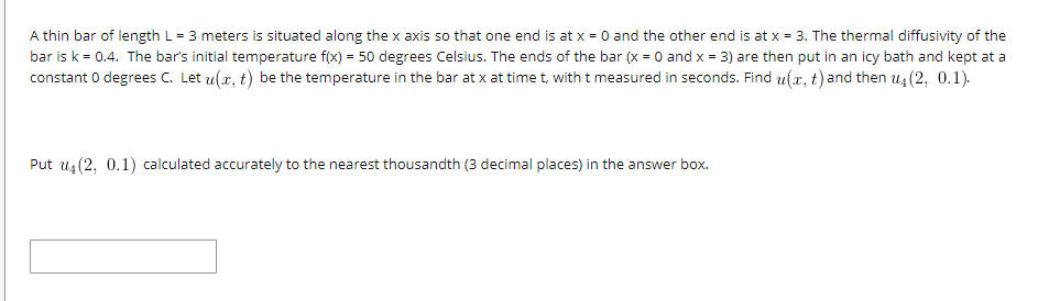 A thin bar of length L = 3 meters is situated along the x axis so that one end is at x = 0 and the other end is at x = 3. The thermal diffusivity of the
bar is k = 0.4. The bar's initial temperature f(x) = 50 degrees Celsius. The ends of the bar (x = 0 and x = 3) are then put in an icy bath and kept at a
constant 0 degrees C. Let u(x, t) be the temperature in the bar at x at time t, with t measured in seconds. Find u(x, t) and then u4 (2, 0.1).
Put u4(2, 0.1) calculated accurately to the nearest thousandth (3 decimal places) in the answer box.
