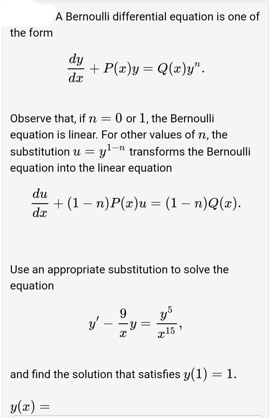 A Bernoulli differential equation is one of
the form
dy
+ P(x)y = Q(x)y".
dx
Observe that, if n =
0 or 1, the Bernoulli
equation is linear. For other values of n, the
y-n transforms the Bernoulli
substitution
equation into the linear equation
du
+ (1— п)P(«)и — (1 — п)Q(«).
dx
-
Use an appropriate substitution to solve the
equation
9.
y'
x15
and find the solution that satisfies y(1) = 1.
y(x) =
