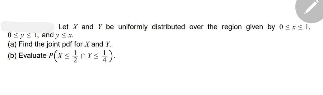 Let X and Y be uniformly distributed over the region given by 0 ≤ x ≤ 1,
0 ≤ y ≤ 1, and y ≤ x.
(a) Find the joint pdf for X and Y.
(b) Evaluate P(X<
<1/1nx≤ 1).