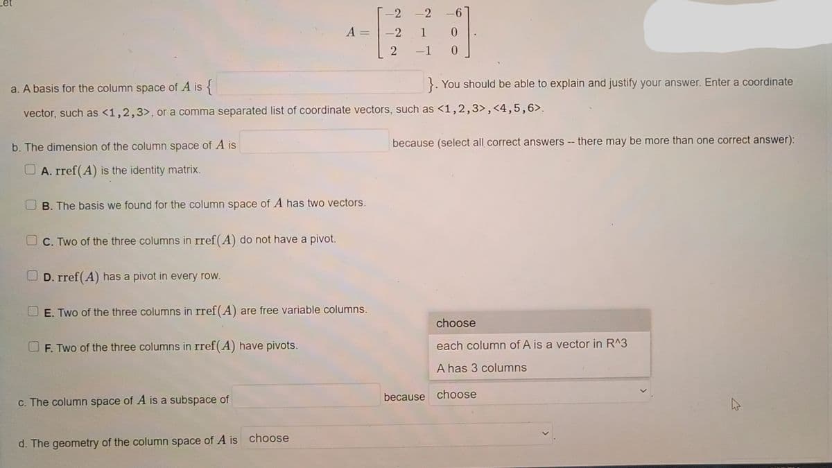 -2
-2
A =
-2
1
0.
-1
0.
a. A basis for the column space of A is {
}. You should be able to explain and justify your answer. Enter a coordinate
vector, such as <1,2,3>, or a comma separated list of coordinate vectors, such as <1,2,3>,<4,5,6>.
b. The dimension of the column space of A is
because (select all correct answers -- there may be more than one correct answer):
A. rref(A) is the identity matrix.
B. The basis we found for the column space of A has two vectors.
C. Two of the three columns in rref(A) do not have a pivot.
D. rref(A) has a pivot in every row.
E. Two of the three columns in rref(A) are free variable columns.
choose
F. Two of the three columns in rref(A) have pivots.
each column of A is a vector in R^3
A has 3 columns
because choose
c. The column space of A is a subspace of
d. The geometry of the column space of A is choose
<>
