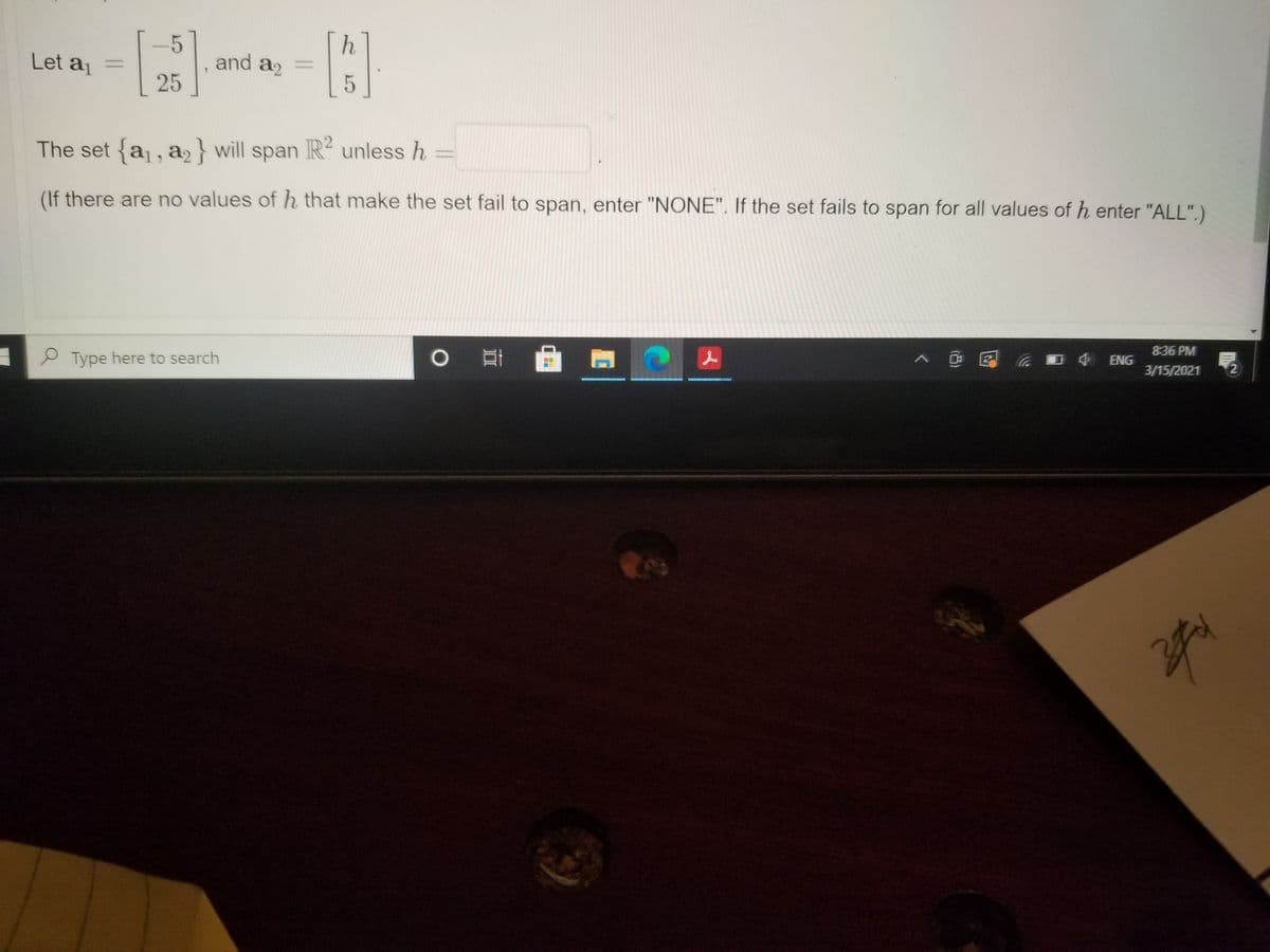 Let a =
and a2
25
5
The set {a, a} will span R unless h
(If there are no values of h that make the set fail to span, enter "NONE". If the set fails to span for all values of h enter "ALL".)
8:36 PM
Type here to search
> @區
ENG
3/15/2021
