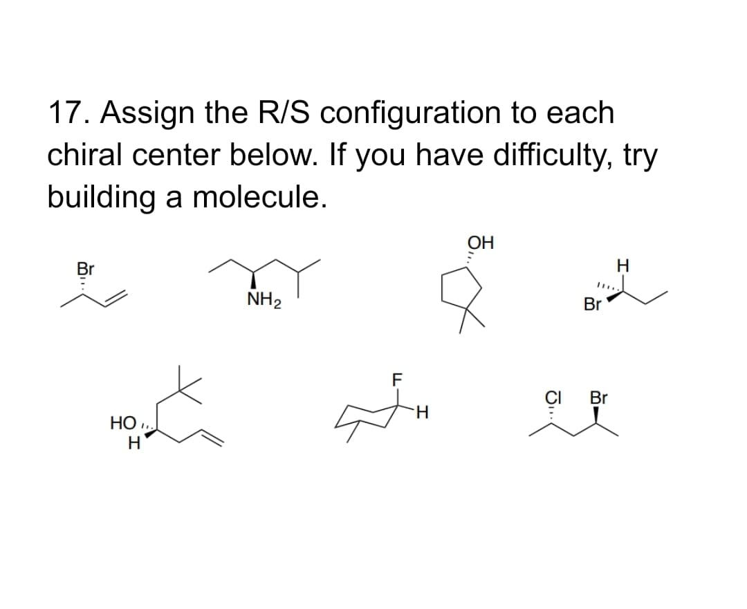 17. Assign the R/S configuration to each
chiral center below. If you have difficulty, try
building a molecule.
он
Br
H
NH2
Br
F
CI
Br
H.
HO ,
H
